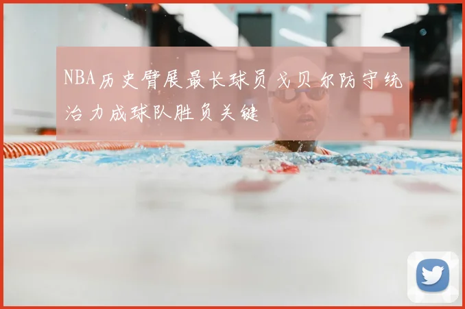 NBA历史臂展最长球员戈贝尔防守统治力成球队胜负关键