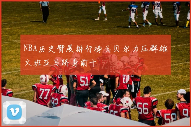 NBA历史臂展排行榜戈贝尔力压群雄文班亚马跻身前十