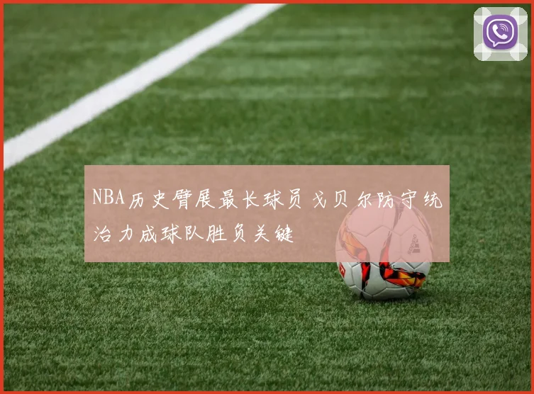 NBA历史臂展最长球员戈贝尔防守统治力成球队胜负关键