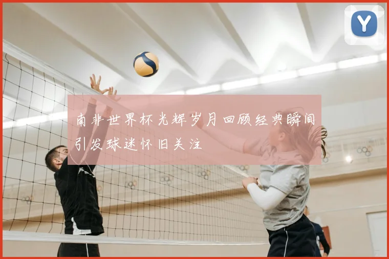 南非世界杯光辉岁月回顾经典瞬间引发球迷怀旧关注