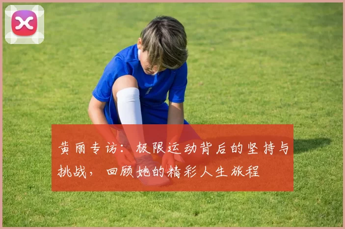 黄丽专访：极限运动背后的坚持与挑战，回顾她的精彩人生旅程
