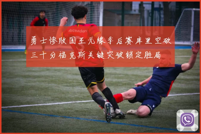 勇士惨败国王无缘季后赛库里空砍三十分福克斯关键突破锁定胜局