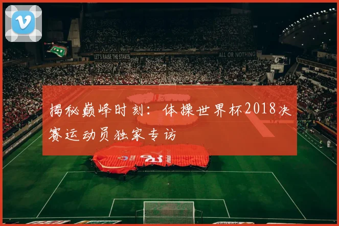 揭秘巅峰时刻:体操世界杯2018决赛运动员独家专访