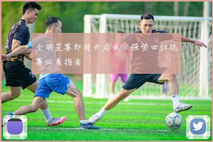 全明星赛即将开启老六强势回归观赛必看指南