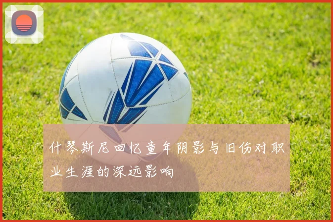 什琴斯尼回忆童年阴影与旧伤对职业生涯的深远影响