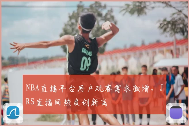 NBA直播平台用户观赛需求激增，JRS直播间热度创新高