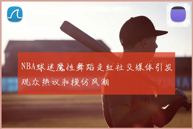 NBA球迷魔性舞蹈走红社交媒体引发观众热议和模仿风潮