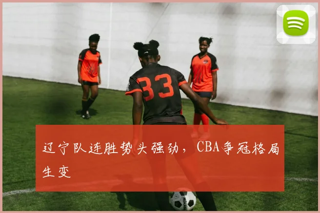 辽宁队连胜势头强劲,CBA争冠格局生变