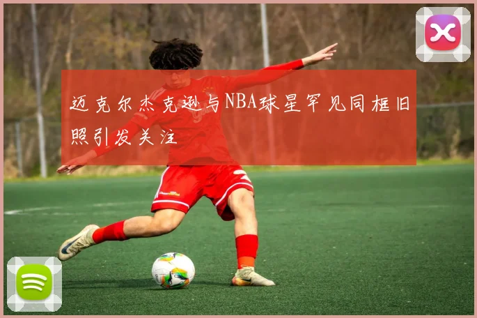 迈克尔杰克逊与NBA球星罕见同框旧照引发关注