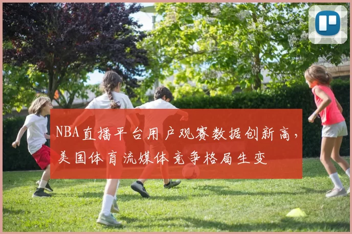 NBA直播平台用户观赛数据创新高，美国体育流媒体竞争格局生变