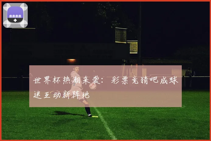 世界杯热潮来袭：彩票竞猜吧成球迷互动新阵地