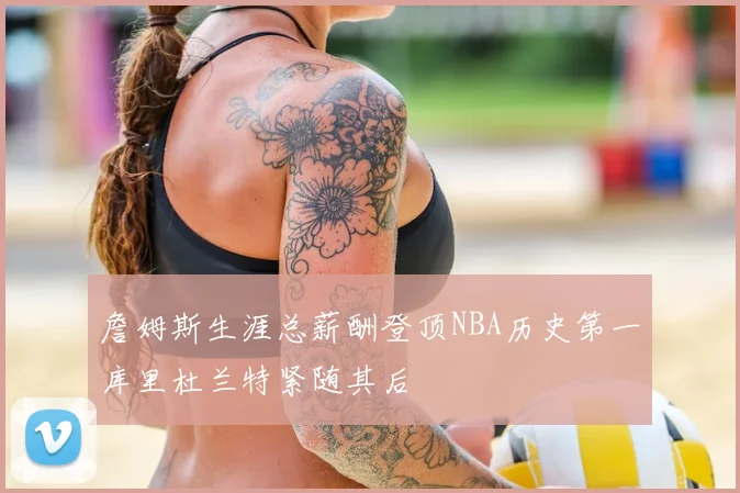 詹姆斯生涯总薪酬登顶NBA历史第一库里杜兰特紧随其后