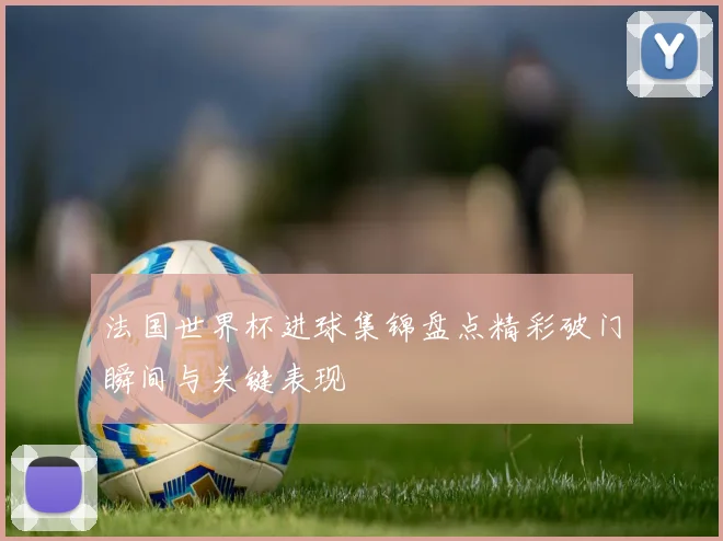 法国世界杯进球集锦盘点精彩破门瞬间与关键表现