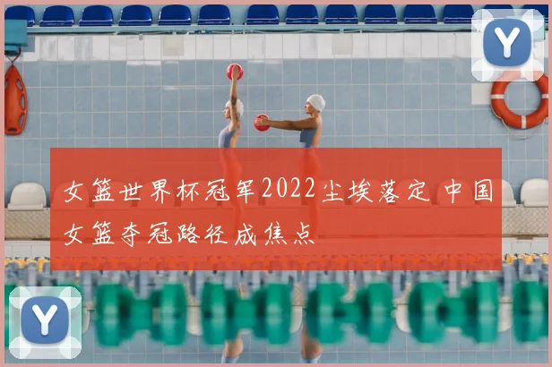 女篮世界杯冠军2022尘埃落定 中国女篮夺冠路径成焦点
