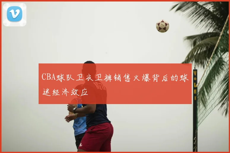 CBA球队卫衣卫裤销售火爆背后的球迷经济效应