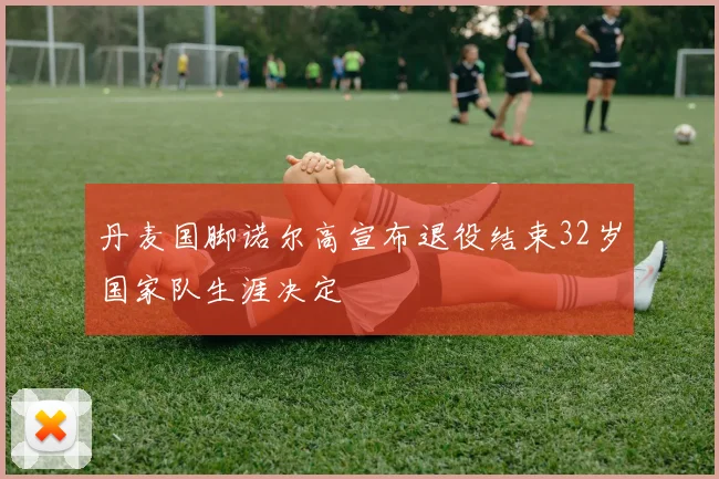 丹麦国脚诺尔高宣布退役结束32岁国家队生涯决定