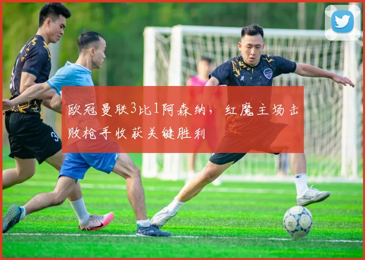 欧冠曼联3比1阿森纳,红魔主场击败枪手收获关键胜利
