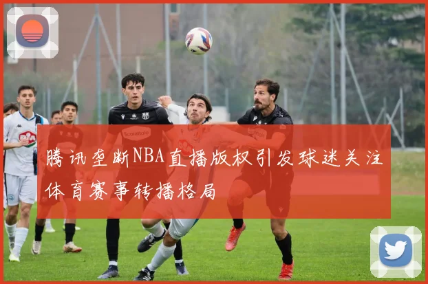腾讯垄断NBA直播版权引发球迷关注体育赛事转播格局