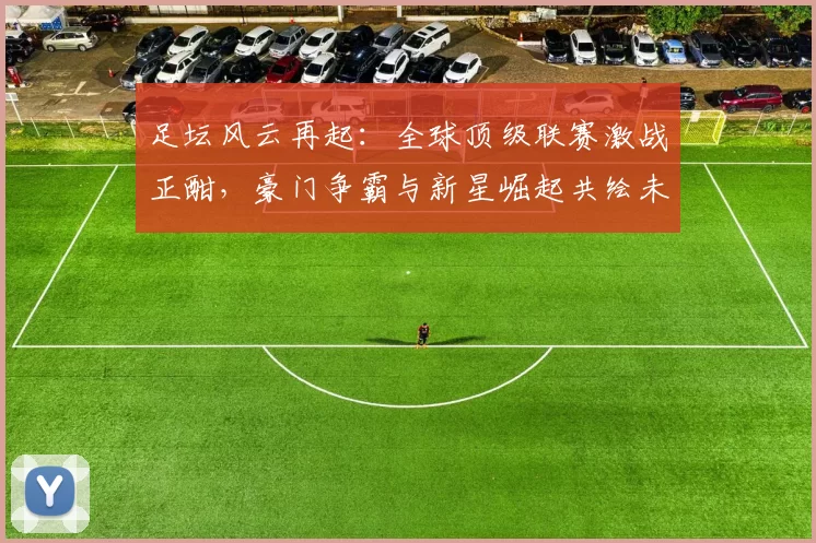 足坛风云再起：全球顶级联赛激战正酣，豪门争霸与新星崛起共绘未来篇章