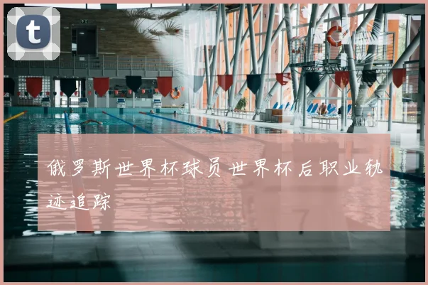 俄罗斯世界杯球员世界杯后职业轨迹追踪
