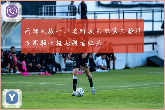 西部决战一二名对决东部第三静待活塞骑士抢七胜者归来