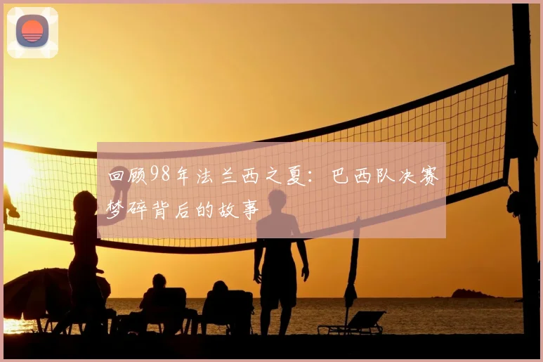 回顾98年法兰西之夏：巴西队决赛梦碎背后的故事