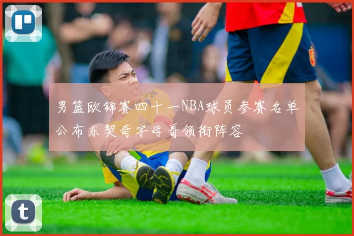 男篮欧锦赛四十一NBA球员参赛名单公布东契奇字母哥领衔阵容