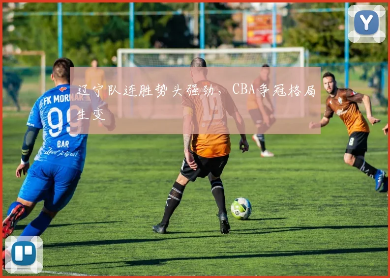 辽宁队连胜势头强劲,CBA争冠格局生变