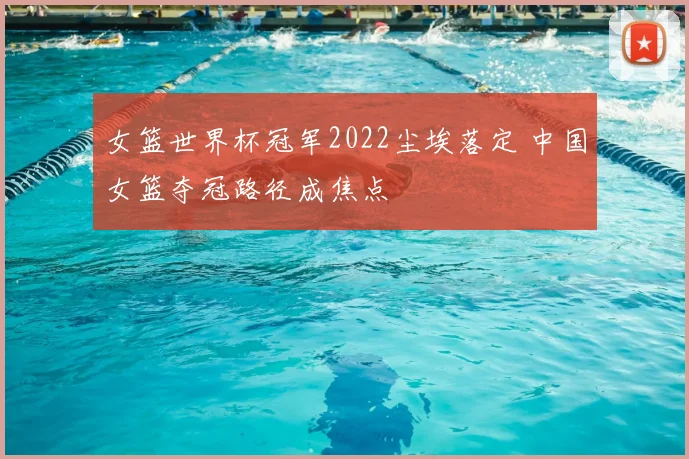 女篮世界杯冠军2022尘埃落定 中国女篮夺冠路径成焦点
