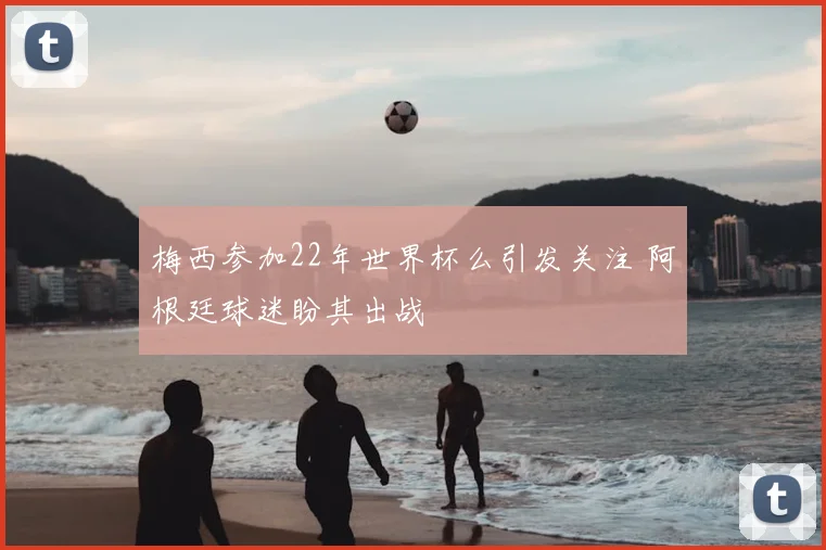 梅西参加22年世界杯么引发关注 阿根廷球迷盼其出战