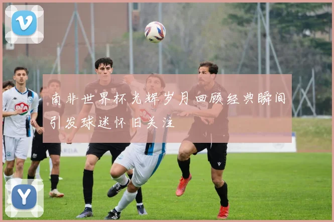 南非世界杯光辉岁月回顾经典瞬间引发球迷怀旧关注