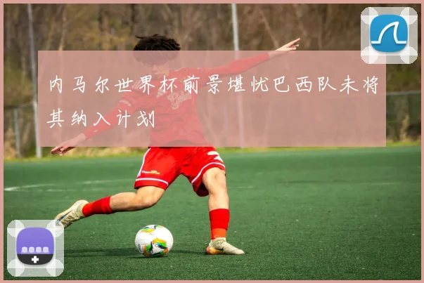 内马尔世界杯前景堪忧巴西队未将其纳入计划