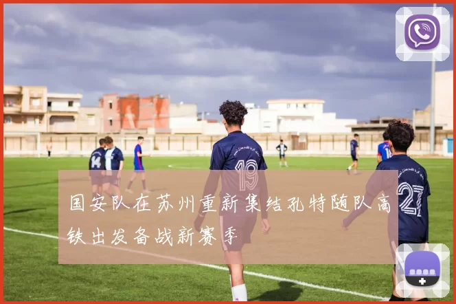 国安队在苏州重新集结孔特随队高铁出发备战新赛季