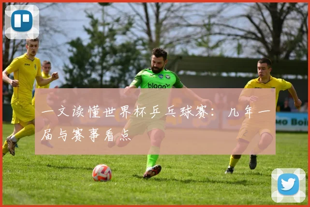 一文读懂世界杯乒乓球赛:几年一届与赛事看点