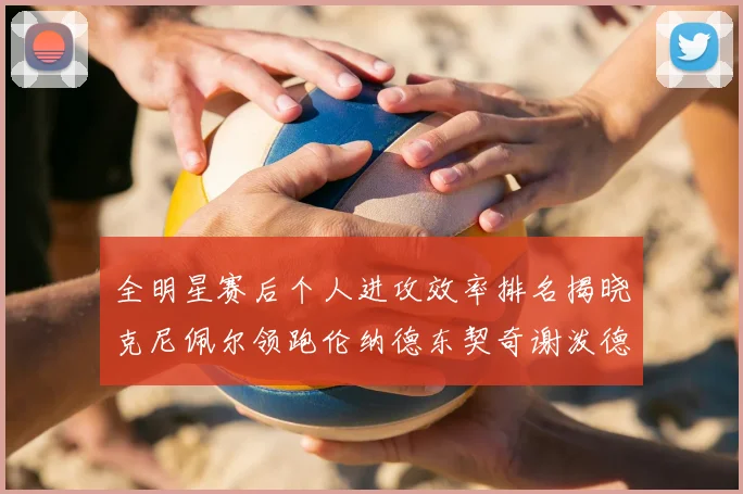 全明星赛后个人进攻效率排名揭晓克尼佩尔领跑伦纳德东契奇谢泼德紧随其后