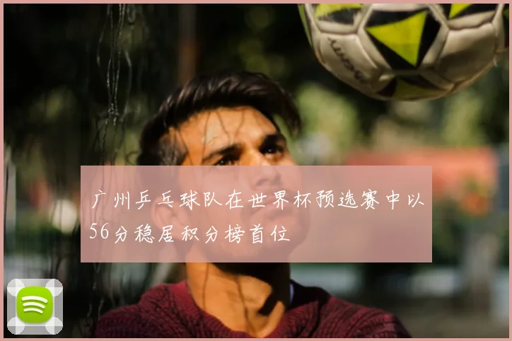 广州乒乓球队在世界杯预选赛中以56分稳居积分榜首位