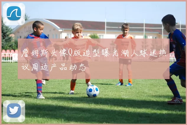 詹姆斯头像Q版造型曝光湖人球迷热议周边产品动态