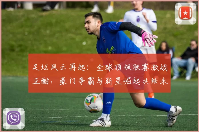 足坛风云再起：全球顶级联赛激战正酣，豪门争霸与新星崛起共绘未来篇章