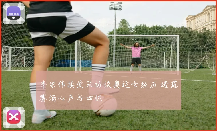 李宗伟接受采访谈奥运会经历 透露赛场心声与回忆