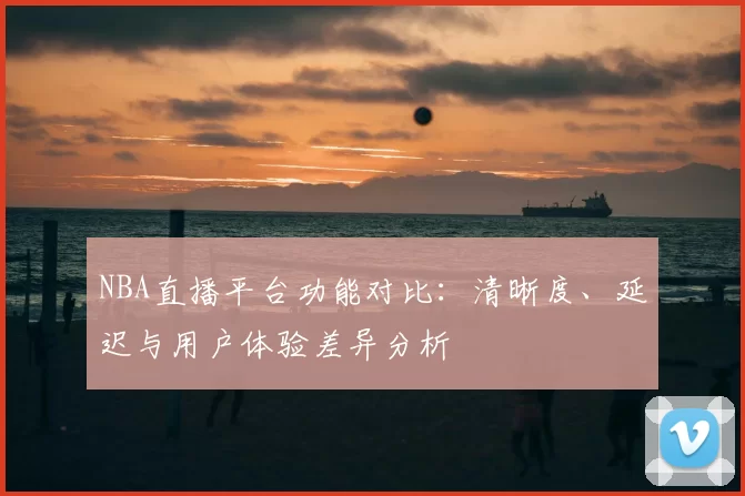 NBA直播平台功能对比：清晰度、延迟与用户体验差异分析