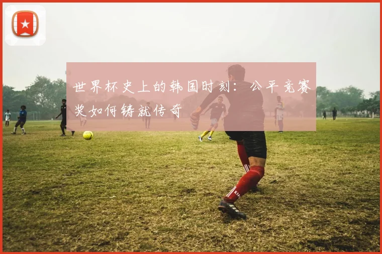 世界杯史上的韩国时刻：公平竞赛奖如何铸就传奇