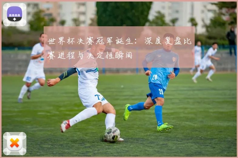 世界杯决赛冠军诞生:深度复盘比赛进程与决定性瞬间