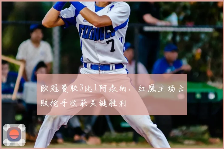 欧冠曼联3比1阿森纳，红魔主场击败枪手收获关键胜利