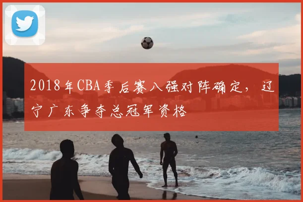 2018年CBA季后赛八强对阵确定，辽宁广东争夺总冠军资格