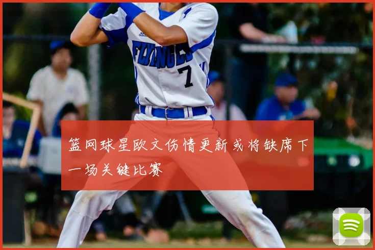 篮网球星欧文伤情更新或将缺席下一场关键比赛