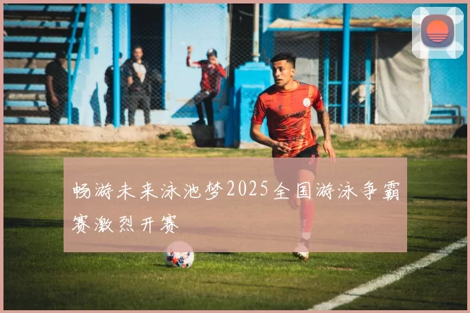 畅游未来泳池梦2025全国游泳争霸赛激烈开赛