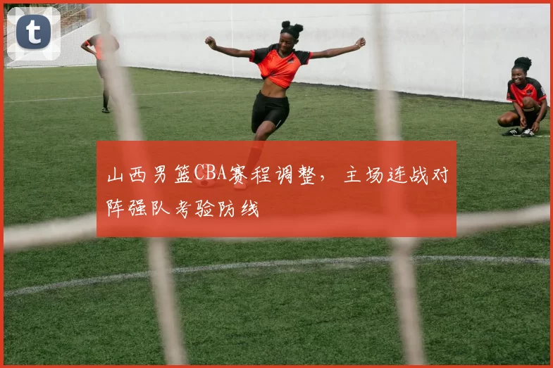 山西男篮CBA赛程调整，主场连战对阵强队考验防线