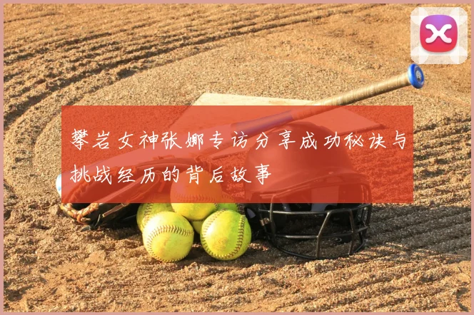 攀岩女神张娜专访分享成功秘诀与挑战经历的背后故事