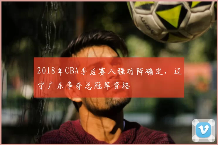 2018年CBA季后赛八强对阵确定，辽宁广东争夺总冠军资格