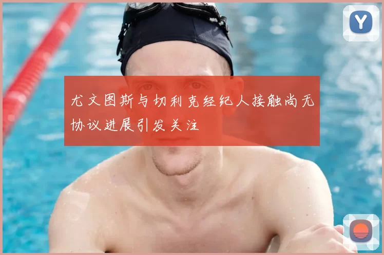 尤文图斯与切利克经纪人接触尚无协议进展引发关注